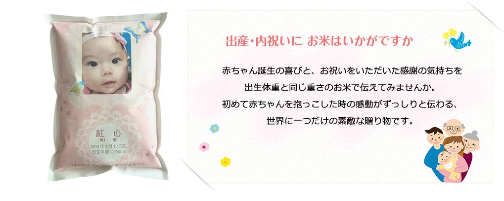 赤ちゃん誕生の喜びと、お祝いをいただいた感謝の気持ちを出生体重と同じ重さのお米で伝えてみませんか。初めて赤ちゃんを抱っこした時の感動がずっしりと伝わる、世界に一つだけの素敵な贈り物です。