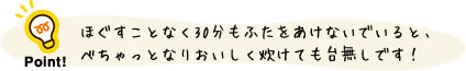ほぐすことなく30分もふたをあけないでいると、べちゃっとなりおいしく炊けても台無しです!